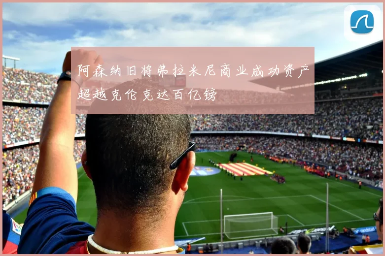 阿森纳旧将弗拉米尼商业成功资产超越克伦克达百亿镑