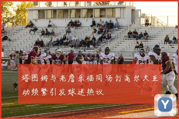 塔图姆与老詹乐福同场打高尔夫互动频繁引发球迷热议