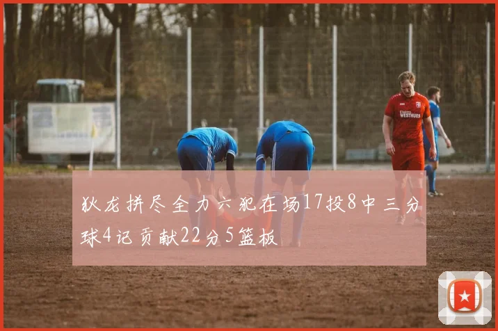 狄龙拼尽全力六犯在场17投8中三分球4记贡献22分5篮板