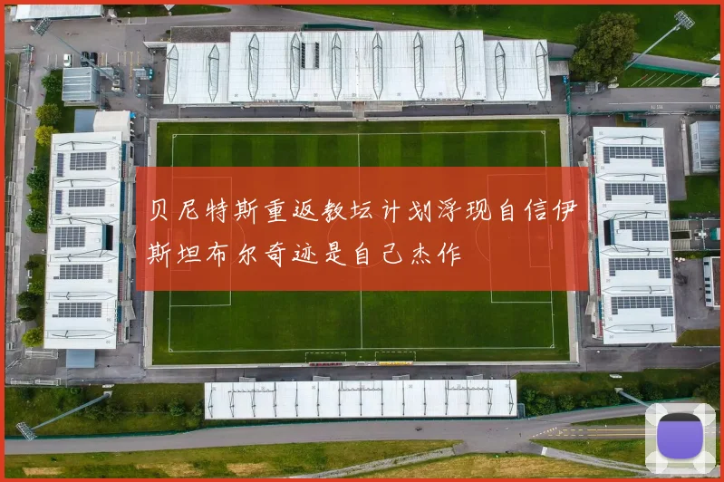 贝尼特斯重返教坛计划浮现自信伊斯坦布尔奇迹是自己杰作