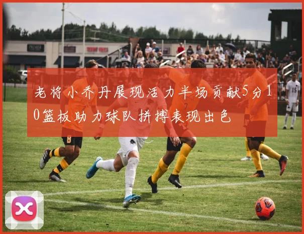 老将小乔丹展现活力半场贡献5分10篮板助力球队拼搏表现出色