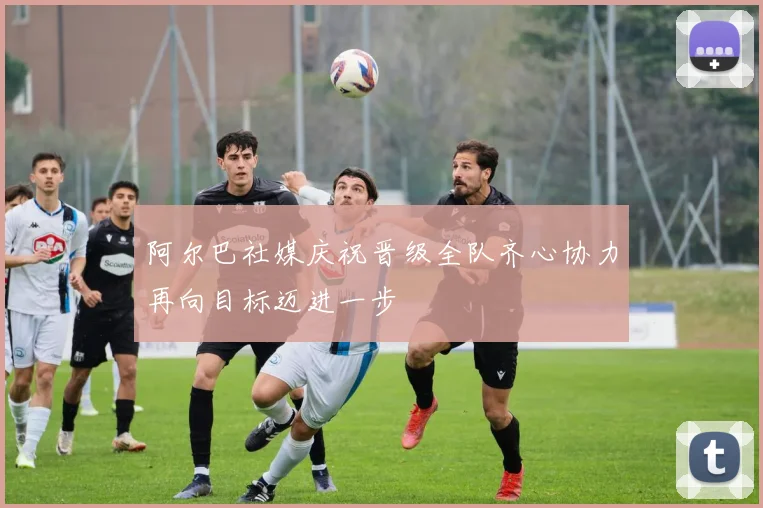 阿尔巴社媒庆祝晋级全队齐心协力再向目标迈进一步