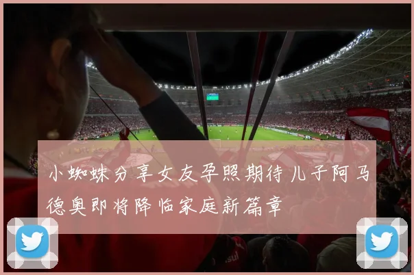 小蜘蛛分享女友孕照期待儿子阿马德奥即将降临家庭新篇章