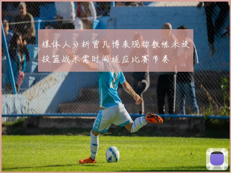 媒体人分析曾凡博表现称教练未设投篮战术需时间适应比赛节奏