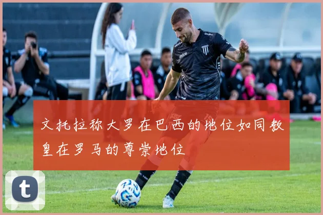 文托拉称大罗在巴西的地位如同教皇在罗马的尊崇地位