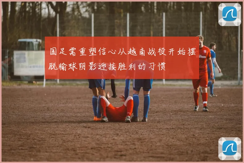 国足需重塑信心从越南战役开始摆脱输球阴影迎接胜利的习惯
