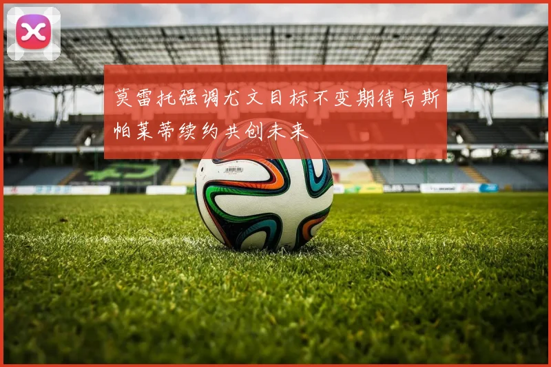 莫雷托强调尤文目标不变期待与斯帕莱蒂续约共创未来