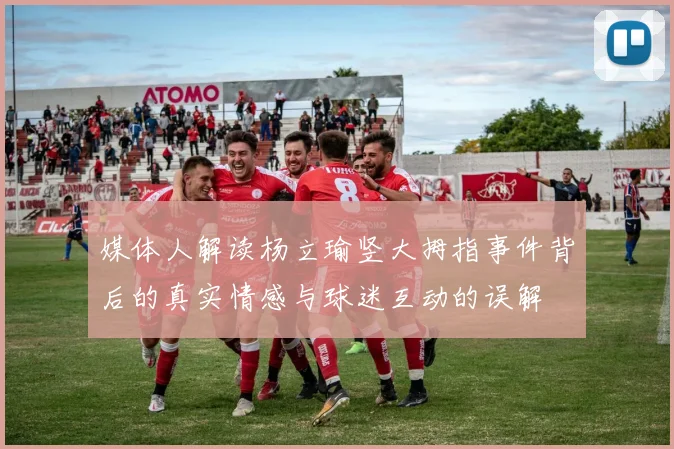 媒体人解读杨立瑜竖大拇指事件背后的真实情感与球迷互动的误解