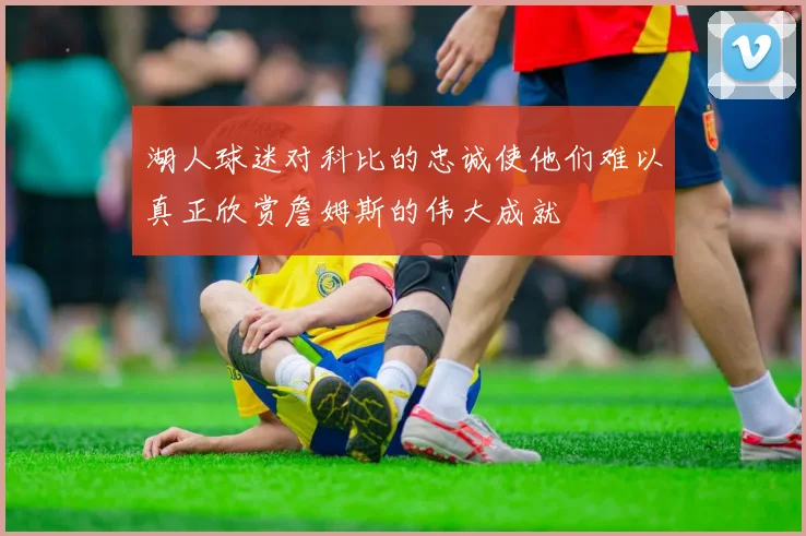 湖人球迷对科比的忠诚使他们难以真正欣赏詹姆斯的伟大成就