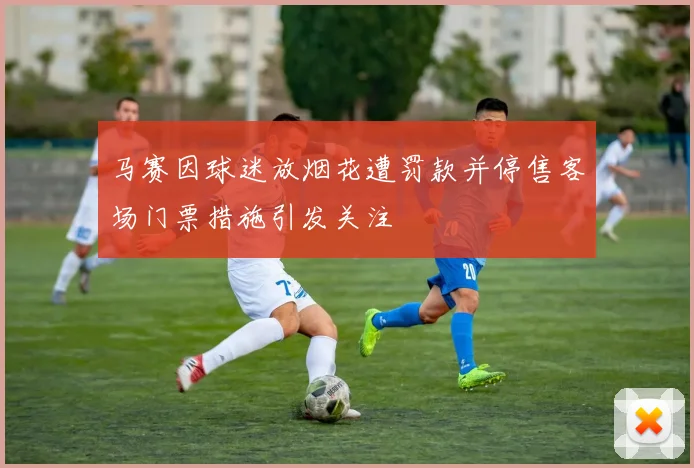 马赛因球迷放烟花遭罚款并停售客场门票措施引发关注