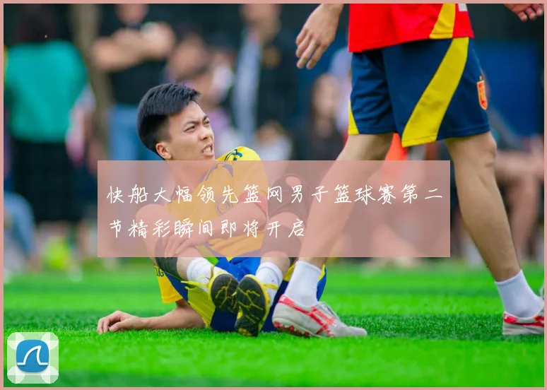 快船大幅领先篮网男子篮球赛第二节精彩瞬间即将开启