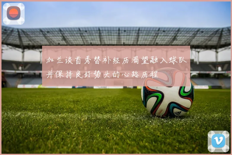 加兰谈首秀替补经历渴望融入球队并保持良好势头的心路历程